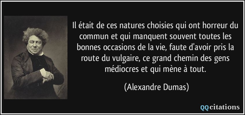 Il était de ces natures choisies qui ont horreur du commun et qui manquent souvent toutes les bonnes occasions de la vie, faute d'avoir pris la route du vulgaire, ce grand chemin des gens médiocres et qui mène à tout.  - Alexandre Dumas