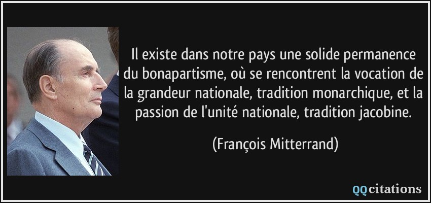 Il existe dans notre pays une solide permanence du bonapartisme, où se rencontrent la vocation de la grandeur nationale, tradition monarchique, et la passion de l'unité nationale, tradition jacobine.  - François Mitterrand