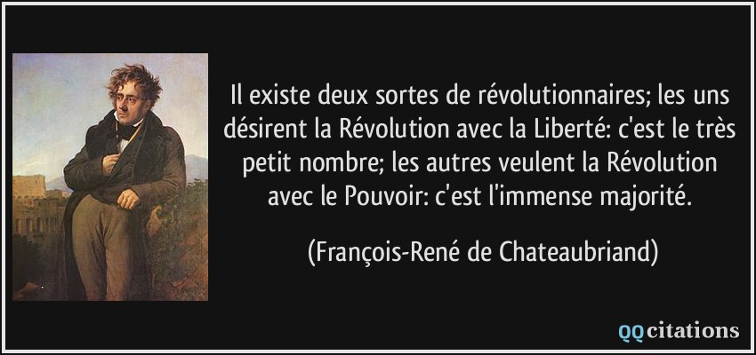 Il existe deux sortes de révolutionnaires; les uns désirent la Révolution avec la Liberté: c'est le très petit nombre; les autres veulent la Révolution avec le Pouvoir: c'est l'immense majorité.  - François-René de Chateaubriand