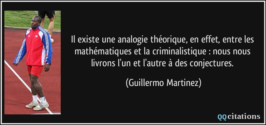 Il existe une analogie théorique, en effet, entre les mathématiques et la criminalistique : nous nous livrons l'un et l'autre à des conjectures.  - Guillermo Martinez