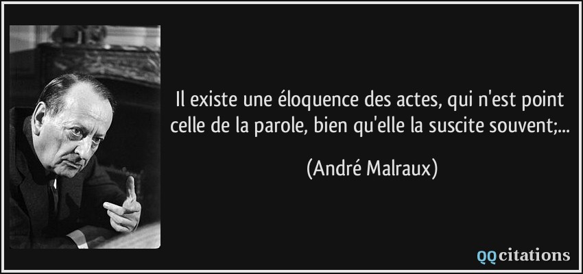 Il existe une éloquence des actes, qui n'est point celle de la parole, bien qu'elle la suscite souvent;...  - André Malraux