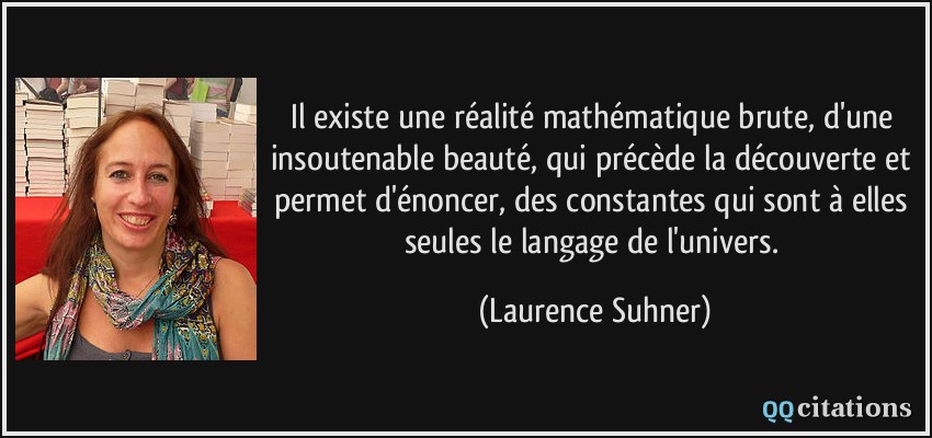 Il existe une réalité mathématique brute, d'une insoutenable beauté, qui précède la découverte et permet d'énoncer, des constantes qui sont à elles seules le langage de l'univers.  - Laurence Suhner