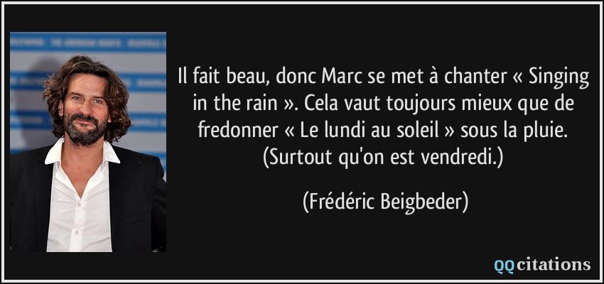 Il fait beau, donc Marc se met à chanter « Singing in the rain ». Cela vaut toujours mieux que de fredonner « Le lundi au soleil » sous la pluie. (Surtout qu'on est vendredi.)  - Frédéric Beigbeder