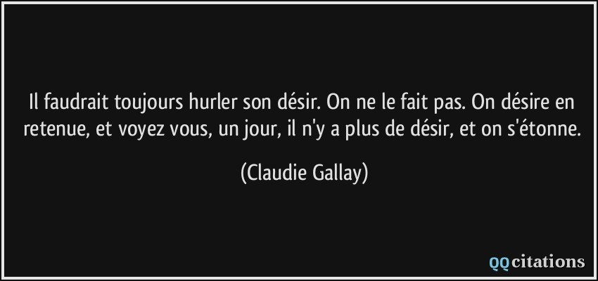 Il faudrait toujours hurler son désir. On ne le fait pas. On désire en retenue, et voyez vous, un jour, il n'y a plus de désir, et on s'étonne.  - Claudie Gallay