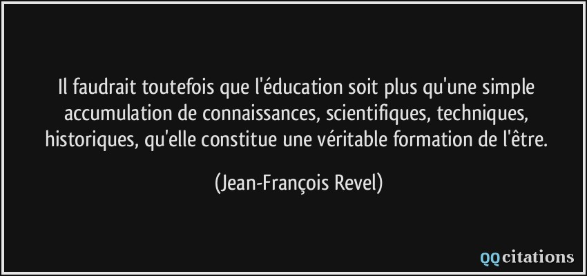 Il faudrait toutefois que l'éducation soit plus qu'une simple accumulation de connaissances, scientifiques, techniques, historiques, qu'elle constitue une véritable formation de l'être.  - Jean-François Revel