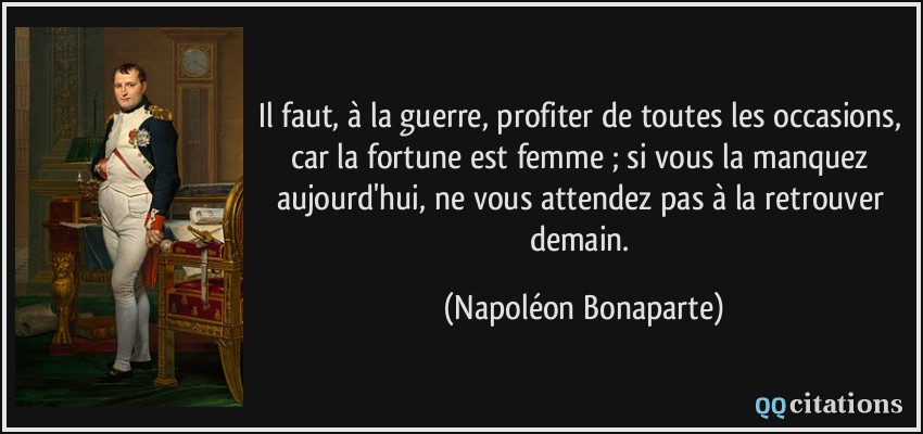 Il faut, à la guerre, profiter de toutes les occasions, car la fortune est femme ; si vous la manquez aujourd'hui, ne vous attendez pas à la retrouver demain.  - Napoléon Bonaparte