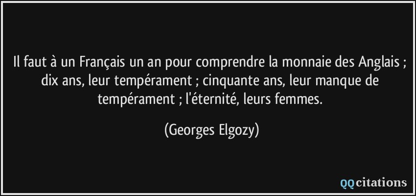 Il faut à un Français un an pour comprendre la monnaie des Anglais ; dix ans, leur tempérament ; cinquante ans, leur manque de tempérament ; l'éternité, leurs femmes.  - Georges Elgozy
