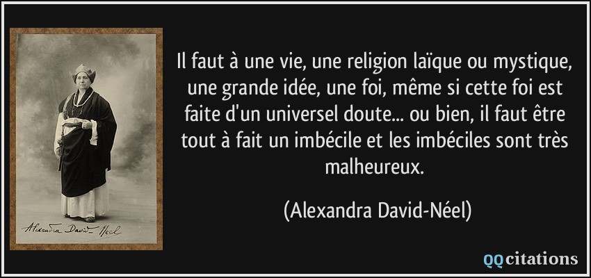 Il faut à une vie, une religion laïque ou mystique, une grande idée, une foi, même si cette foi est faite d'un universel doute... ou bien, il faut être tout à fait un imbécile et les imbéciles sont très malheureux.  - Alexandra David-Néel