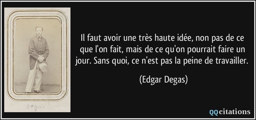 Il faut avoir une très haute idée, non pas de ce que l'on fait, mais de ce qu'on pourrait faire un jour. Sans quoi, ce n'est pas la peine de travailler.  - Edgar Degas