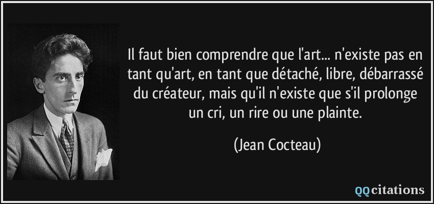 Il faut bien comprendre que l'art... n'existe pas en tant qu'art, en tant que détaché, libre, débarrassé du créateur, mais qu'il n'existe que s'il prolonge un cri, un rire ou une plainte.  - Jean Cocteau