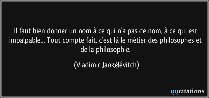 Il faut bien donner un nom à ce qui n'a pas de nom, à ce qui est impalpable... Tout compte fait, c'est là le métier des philosophes et de la philosophie.  - Vladimir Jankélévitch