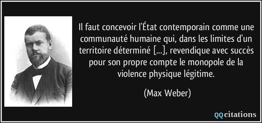 Il faut concevoir l'État contemporain comme une communauté humaine qui, dans les limites d'un territoire déterminé [...], revendique avec succès pour son propre compte le monopole de la violence physique légitime.  - Max Weber