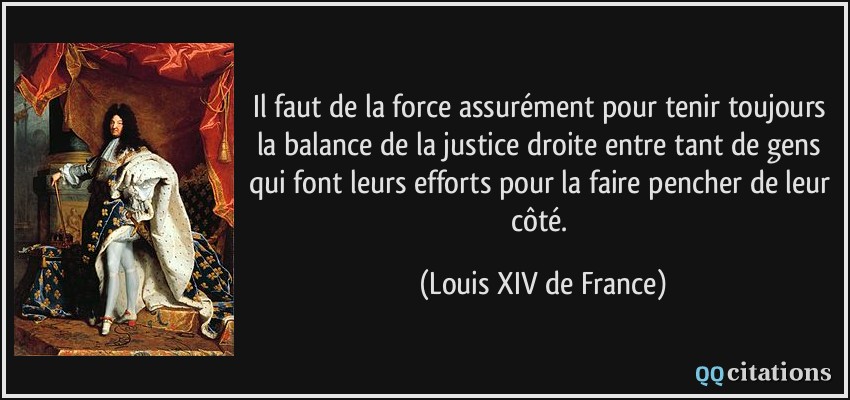 Il faut de la force assurément pour tenir toujours la balance de la justice droite entre tant de gens qui font leurs efforts pour la faire pencher de leur côté.  - Louis XIV de France