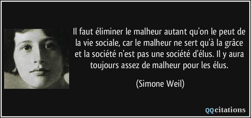 Il faut éliminer le malheur autant qu'on le peut de la vie sociale, car le malheur ne sert qu'à la grâce et la société n'est pas une société d'élus. Il y aura toujours assez de malheur pour les élus.  - Simone Weil