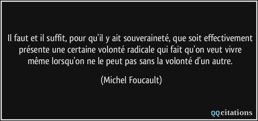Il faut et il suffit, pour qu'il y ait souveraineté, que soit effectivement présente une certaine volonté radicale qui fait qu'on veut vivre même lorsqu'on ne le peut pas sans la volonté d'un autre.  - Michel Foucault