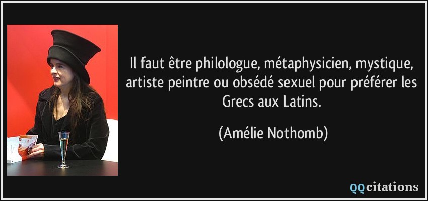 Il faut être philologue, métaphysicien, mystique, artiste peintre ou obsédé sexuel pour préférer les Grecs aux Latins.  - Amélie Nothomb