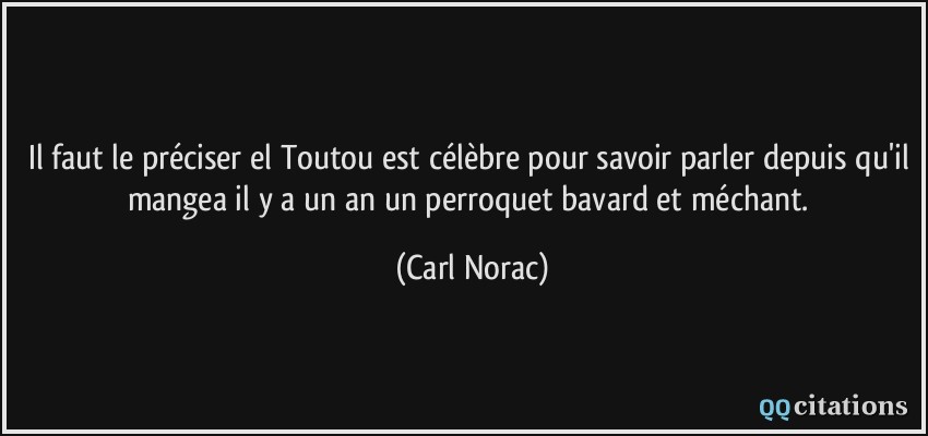 Il faut le préciser el Toutou est célèbre pour savoir parler depuis qu'il mangea il y a un an un perroquet bavard et méchant.  - Carl Norac