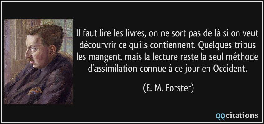 Il faut lire les livres, on ne sort pas de là si on veut décourvrir ce qu'ils contiennent. Quelques tribus les mangent, mais la lecture reste la seul méthode d'assimilation connue à ce jour en Occident.  - E. M. Forster