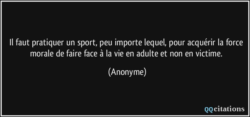 Il faut pratiquer un sport, peu importe lequel, pour acquérir la force morale de faire face à la vie en adulte et non en victime.  - Anonyme