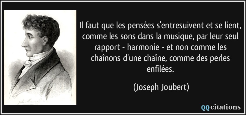 Il faut que les pensées s'entresuivent et se lient, comme les sons dans la musique, par leur seul rapport - harmonie - et non comme les chaînons d'une chaîne, comme des perles enfilées.  - Joseph Joubert