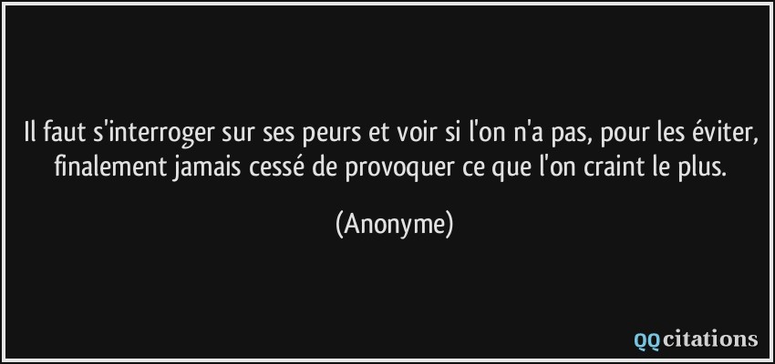 Il faut s'interroger sur ses peurs et voir si l'on n'a pas, pour les éviter, finalement jamais cessé de provoquer ce que l'on craint le plus.  - Anonyme