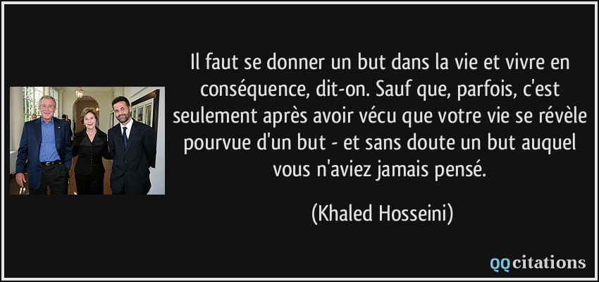 Il faut se donner un but dans la vie et vivre en conséquence, dit-on. Sauf que, parfois, c'est seulement après avoir vécu que votre vie se révèle pourvue d'un but - et sans doute un but auquel vous n'aviez jamais pensé.  - Khaled Hosseini