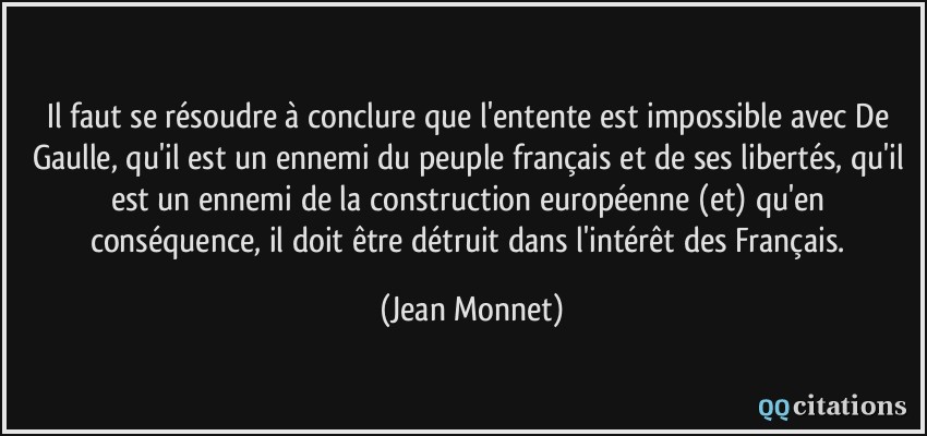 Il faut se résoudre à conclure que l'entente est impossible avec De Gaulle, qu'il est un ennemi du peuple français et de ses libertés, qu'il est un ennemi de la construction européenne (et) qu'en conséquence, il doit être détruit dans l'intérêt des Français.  - Jean Monnet