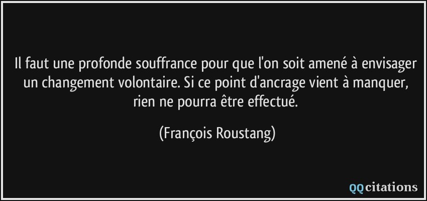 Il faut une profonde souffrance pour que l'on soit amené à envisager un changement volontaire. Si ce point d'ancrage vient à manquer, rien ne pourra être effectué.  - François Roustang