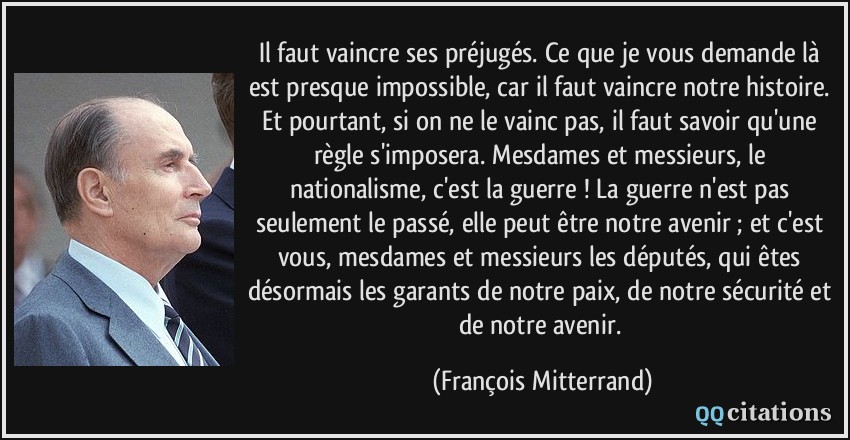 Il faut vaincre ses préjugés. Ce que je vous demande là est presque impossible, car il faut vaincre notre histoire. Et pourtant, si on ne le vainc pas, il faut savoir qu'une règle s'imposera. Mesdames et messieurs, le nationalisme, c'est la guerre ! La guerre n'est pas seulement le passé, elle peut être notre avenir ; et c'est vous, mesdames et messieurs les députés, qui êtes désormais les garants de notre paix, de notre sécurité et de notre avenir.  - François Mitterrand