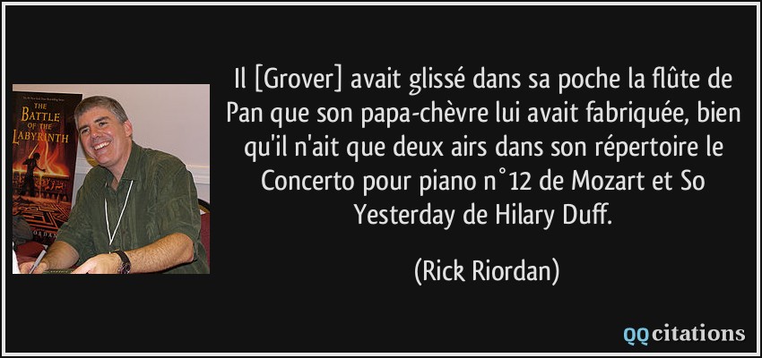 Il [Grover] avait glissé dans sa poche la flûte de Pan que son papa-chèvre lui avait fabriquée, bien qu'il n'ait que deux airs dans son répertoire le Concerto pour piano n°12 de Mozart et So Yesterday de Hilary Duff.  - Rick Riordan