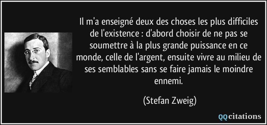 Il m'a enseigné deux des choses les plus difficiles de l'existence : d'abord choisir de ne pas se soumettre à la plus grande puissance en ce monde, celle de l'argent, ensuite vivre au milieu de ses semblables sans se faire jamais le moindre ennemi.  - Stefan Zweig