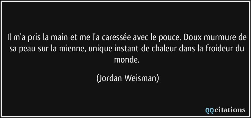 il m'a pris la main et me l'a caressée avec le pouce. Doux murmure de sa peau sur la mienne, unique instant de chaleur dans la froideur du monde.  - Jordan Weisman