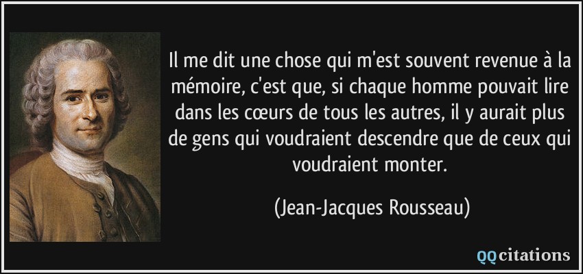Il me dit une chose qui m'est souvent revenue à la mémoire, c'est que, si chaque homme pouvait lire dans les cœurs de tous les autres, il y aurait plus de gens qui voudraient descendre que de ceux qui voudraient monter.  - Jean-Jacques Rousseau