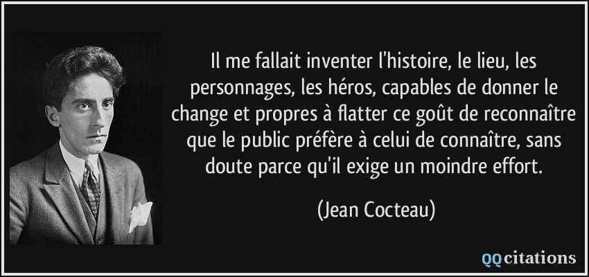 Il me fallait inventer l'histoire, le lieu, les personnages, les héros, capables de donner le change et propres à flatter ce goût de reconnaître que le public préfère à celui de connaître, sans doute parce qu'il exige un moindre effort.  - Jean Cocteau