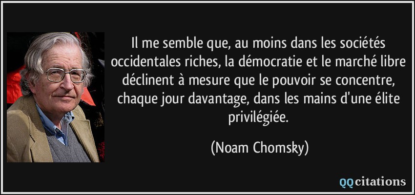 Il me semble que, au moins dans les sociétés occidentales riches, la démocratie et le marché libre déclinent à mesure que le pouvoir se concentre, chaque jour davantage, dans les mains d'une élite privilégiée.  - Noam Chomsky