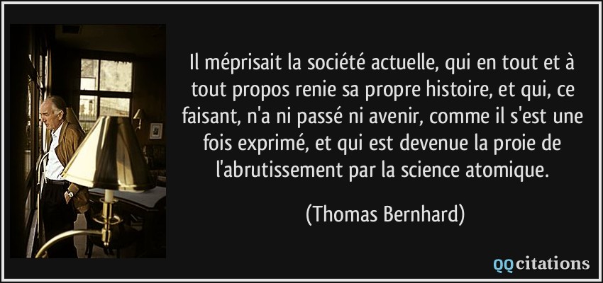 Il méprisait la société actuelle, qui en tout et à tout propos renie sa propre histoire, et qui, ce faisant, n'a ni passé ni avenir, comme il s'est une fois exprimé, et qui est devenue la proie de l'abrutissement par la science atomique.  - Thomas Bernhard