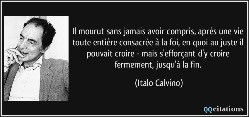 Il mourut sans jamais avoir compris, après une vie toute entière consacrée à la foi, en quoi au juste il pouvait croire - mais s'efforçant d'y croire fermement, jusqu'à la fin.  - Italo Calvino