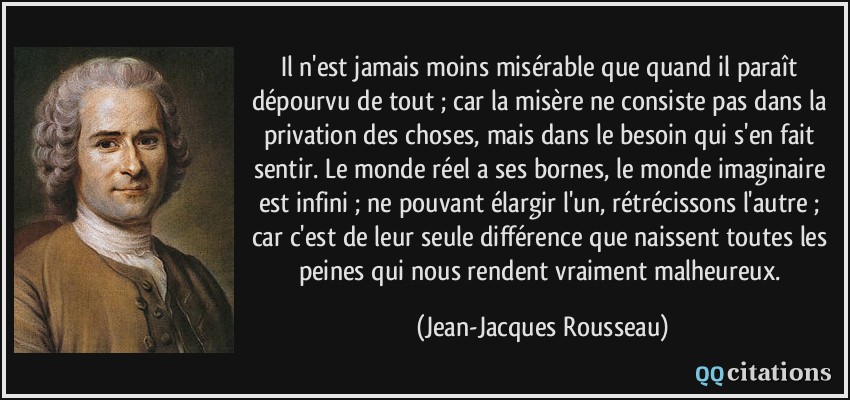 Il n'est jamais moins misérable que quand il paraît dépourvu de tout ; car la misère ne consiste pas dans la privation des choses, mais dans le besoin qui s'en fait sentir. Le monde réel a ses bornes, le monde imaginaire est infini ; ne pouvant élargir l'un, rétrécissons l'autre ; car c'est de leur seule différence que naissent toutes les peines qui nous rendent vraiment malheureux.  - Jean-Jacques Rousseau