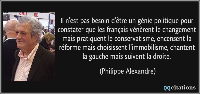 Il n'est pas besoin d'être un génie politique pour constater que les français vénèrent le changement mais pratiquent le conservatisme, encensent la réforme mais choisissent l'immobilisme, chantent la gauche mais suivent la droite.  - Philippe Alexandre