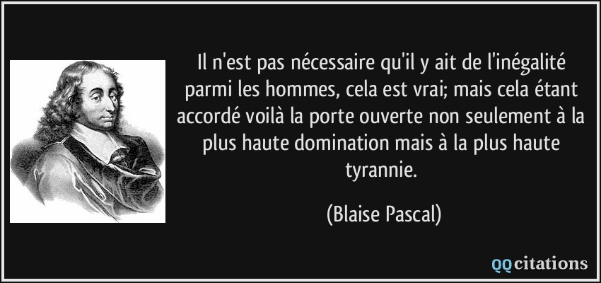Il n'est pas nécessaire qu'il y ait de l'inégalité parmi les hommes, cela est vrai; mais cela étant accordé voilà la porte ouverte non seulement à la plus haute domination mais à la plus haute tyrannie.  - Blaise Pascal