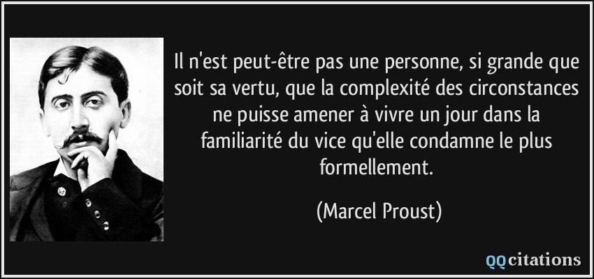 Il n'est peut-être pas une personne, si grande que soit sa vertu, que la complexité des circonstances ne puisse amener à vivre un jour dans la familiarité du vice qu'elle condamne le plus formellement.  - Marcel Proust