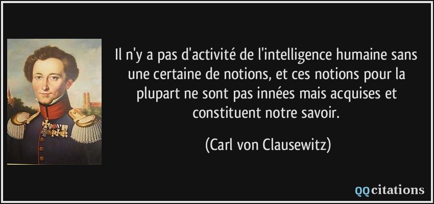 Il n'y a pas d'activité de l'intelligence humaine sans une certaine de notions, et ces notions pour la plupart ne sont pas innées mais acquises et constituent notre savoir.  - Carl von Clausewitz