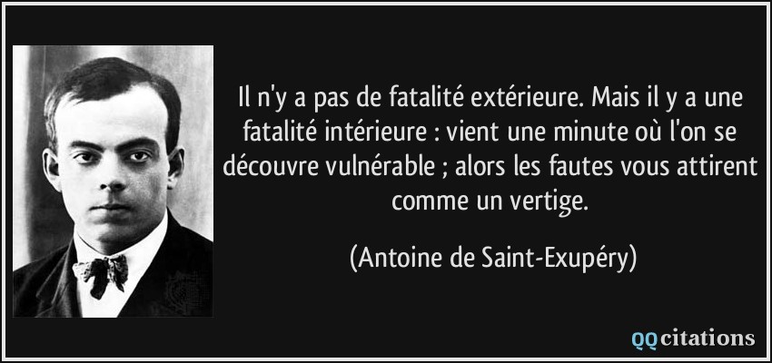 Il n'y a pas de fatalité extérieure. Mais il y a une fatalité intérieure : vient une minute où l'on se découvre vulnérable ; alors les fautes vous attirent comme un vertige.  - Antoine de Saint-Exupéry