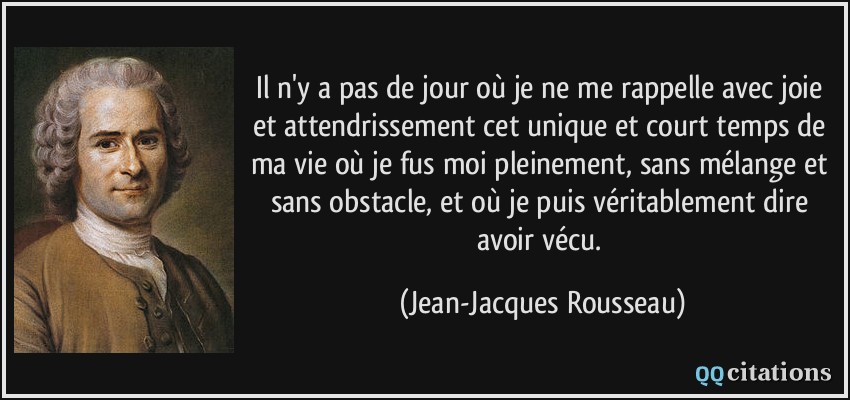 Il n'y a pas de jour où je ne me rappelle avec joie et attendrissement cet unique et court temps de ma vie où je fus moi pleinement, sans mélange et sans obstacle, et où je puis véritablement dire avoir vécu.  - Jean-Jacques Rousseau