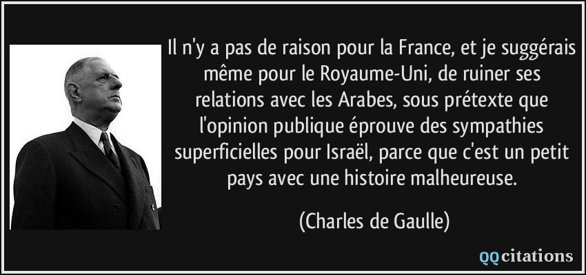 Il n'y a pas de raison pour la France, et je suggérais même pour le Royaume-Uni, de ruiner ses relations avec les Arabes, sous prétexte que l'opinion publique éprouve des sympathies superficielles pour Israël, parce que c'est un petit pays avec une histoire malheureuse.  - Charles de Gaulle