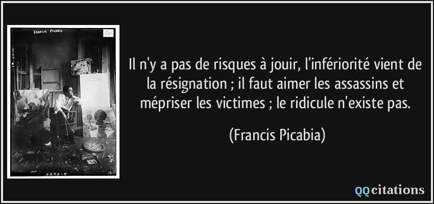 Il n'y a pas de risques à jouir, l'infériorité vient de la résignation ; il faut aimer les assassins et mépriser les victimes ; le ridicule n'existe pas.  - Francis Picabia