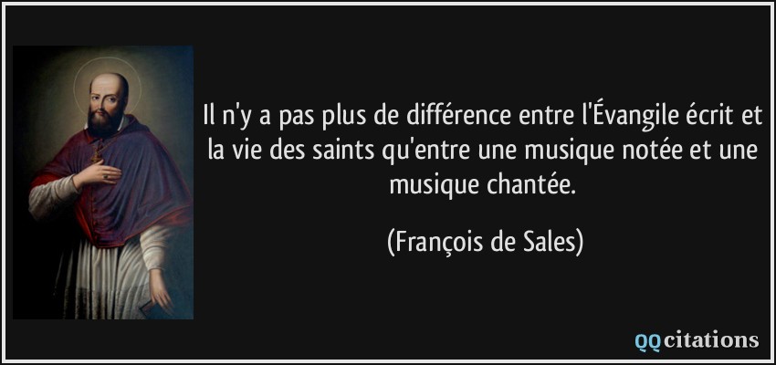 Il n'y a pas plus de différence entre l'Évangile écrit et la vie des saints qu'entre une musique notée et une musique chantée.  - François de Sales