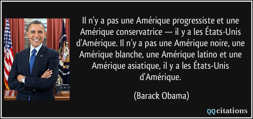 Il n'y a pas une Amérique progressiste et une Amérique conservatrice — il y a les États-Unis d'Amérique. Il n'y a pas une Amérique noire, une Amérique blanche, une Amérique latino et une Amérique asiatique, il y a les États-Unis d'Amérique.  - Barack Obama