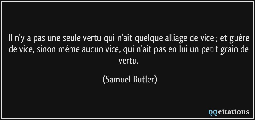 Il n'y a pas une seule vertu qui n'ait quelque alliage de vice ; et guère de vice, sinon même aucun vice, qui n'ait pas en lui un petit grain de vertu.  - Samuel Butler