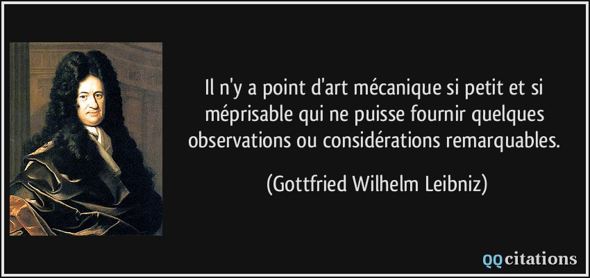 Il n'y a point d'art mécanique si petit et si méprisable qui ne puisse fournir quelques observations ou considérations remarquables.  - Gottfried Wilhelm Leibniz